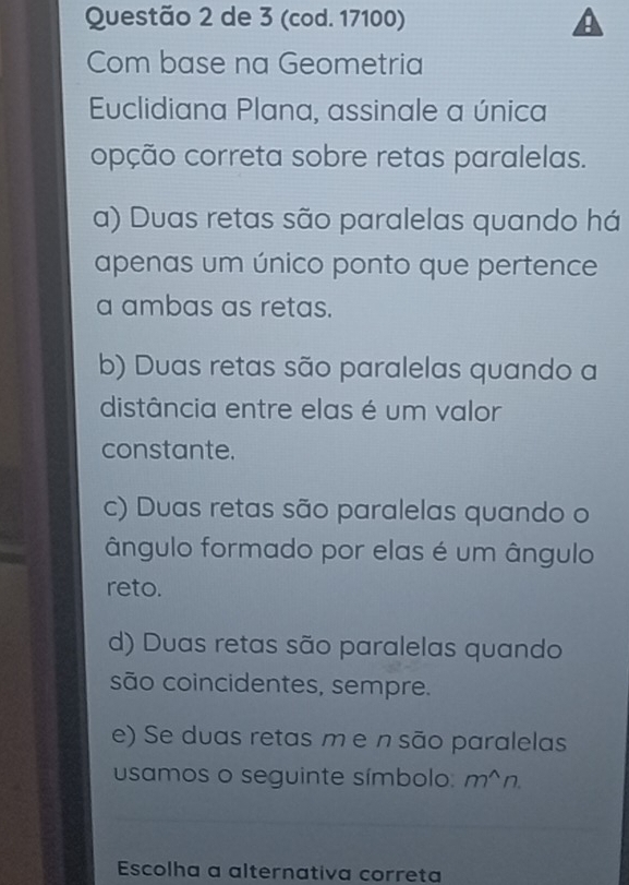 de 3 (cod. 17100)
Com base na Geometria
Euclidiana Plana, assinale a única
opção correta sobre retas paralelas.
a) Duas retas são paralelas quando há
apenas um único ponto que pertence
a ambas as retas.
b) Duas retas são paralelas quando a
distância entre elas é um valor
constante.
c) Duas retas são paralelas quando o
ângulo formado por elas é um ângulo
reto.
d) Duas retas são paralelas quando
são coincidentes, sempre.
e) Se duas retas m e n são paralelas
usamos o seguinte símbolo. m^(wedge)n. 
Escolha a alternativa correta