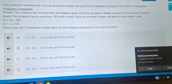 The production constraints for a toy car and truck company are given by the equations and graph of the system of inequalities.
Production Constraints:
Wheels: The company has no more than 360 wheels in stock. Each toy car needs 4 wheels, and each toy truck needs 6 wheels.
Seats: The company has no more than 100 seats in stock. Each toy car needs 2 seats, and each toy truck needs 1 seat.
4x+6y≤ 360
2x+y≤ 100
Which does NOT represents a viable option for the companies production of toy cars and trucks?
A (10,50)to 10 toy cars and 50 toy trucks
B (20,40)to 20 toy cars and 40 toy trucks
Dell Command | Updotte
(30,40)to 30 toy cars and 40 toy trucks DellCommandUpdate
1 update is ready to install
Click here for details
(40,30)to 40 toy cars and 30 toy trucks Install