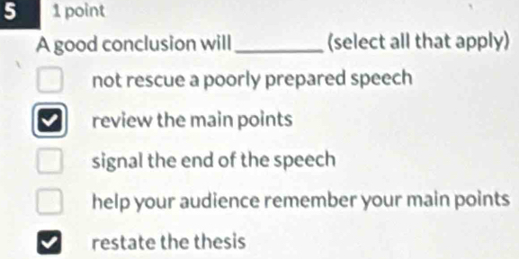 5 1 point
A good conclusion will _(select all that apply)
not rescue a poorly prepared speech
review the main points
signal the end of the speech
help your audience remember your main points
restate the thesis