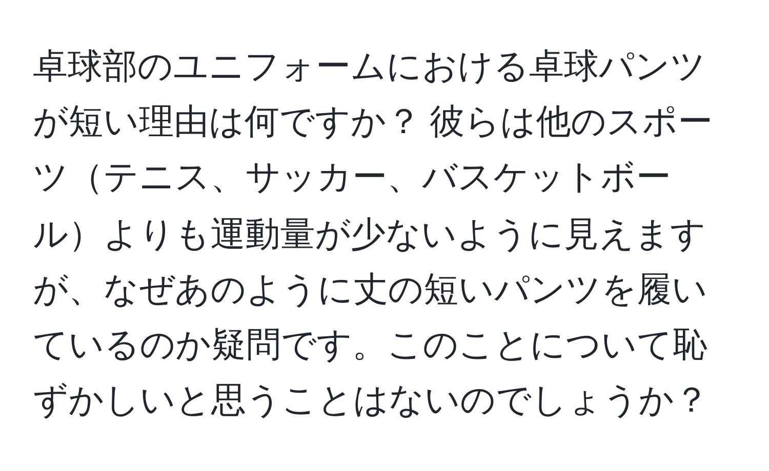 卓球部のユニフォームにおける卓球パンツが短い理由は何ですか？ 彼らは他のスポーツテニス、サッカー、バスケットボールよりも運動量が少ないように見えますが、なぜあのように丈の短いパンツを履いているのか疑問です。このことについて恥ずかしいと思うことはないのでしょうか？