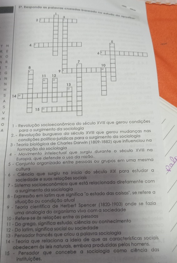 5° , Responda as palavras cruzada 
T M 
R 

T 
G 
N 
N 
H 
S 
A 
V 
H 
。 1 - Revolução socioeconômica do século XVIII que gerou condições 
A para o surgimento da sociologia 
2. - Revolução burguesa do século XVIII que gerou mudanças nas 
condições político-jurídicas para o surgimento da sociologia 
3 - Teoría biológica de Charles Darwin (1809-1882) que influenciou na 
formação da sociologia 
4 - Movimento intelectual que surgiu durante o século XVIII na 
Europa, que defende o uso da razão. 
5 - Conjunto organizado entre pessoas ou grupos em uma mesma 
cultura 
6 - Ciência que surgiu no início do século XIX para estudar a 
sociedade e suas relações sociais 
7 - Sistema socioeconômico que está relacionado diretamente com 
o surgimento da sociologia 
8 - Expressão em latim que significa "o estado das coisas", se refere a 
situação ou condição atual 
9 - Teoria científica de Herbert Spencer (1820-1903) onde se fazia 
uma analogia do organismo vivo com a sociedade 
10 - Refere-se às relações entre as pessoas 
1 1 - Do grego, significa estudo, ciência ou conhecimento 
12 - Do latim, significa social ou sociedade 
13 - Pensador francês que criou a palavra sociologia 
14 - Teoria que relaciona a ideia de que as características sociais 
obedecem às leis naturais, embora produzidas pelos homens. 
* 15 - Pensador que concebe a sociologia como ciência das 
instituições.