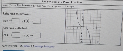 End Behavior of a Power Function 
Identify the End Behaviars for the function graphed to the right 
Right hand end behavior:
A_5xto □ , f(x)to □
Left hand end behavior:
Asxto □ ,f(x)to □
Question Help: * Video - Message instructor