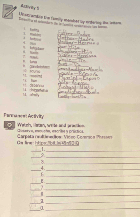 Activity 5 
Unscramble the family member by ordering the letters. 
Descitra el miembro de la familía ordenando las lstras 
1. hefrta 
2. mehtro 
3 hobrret 
_ 
_ 
4. osn 
_ 
_ 
5. tungdaer_ 
_ 
6. rseits 
7. nuelc 
_ 
B. tuna 
_ 
9. gandetohrrm 
_ 
10. scunio 
_ 
_ 
_ 
11. maeirrd 
_ 
_ 
12. fiwe 
_ 
13. dsbahnu 
_ 
14. dntgarfehar 
_ 
15. afmily 
Permanent Activity 
Watch, listen, write and practice. 
Observa, escucha, escribe y práctica. 
Carpeta multimedios: Video Common Phrases 
On line: https://bit.ly/49n9DiQ 
_1._ 
_2._ 
_3._ 
_4._ 
_5._ 
_ 
6._ 
_7._ 
_8._ 
_9._ 
_0._