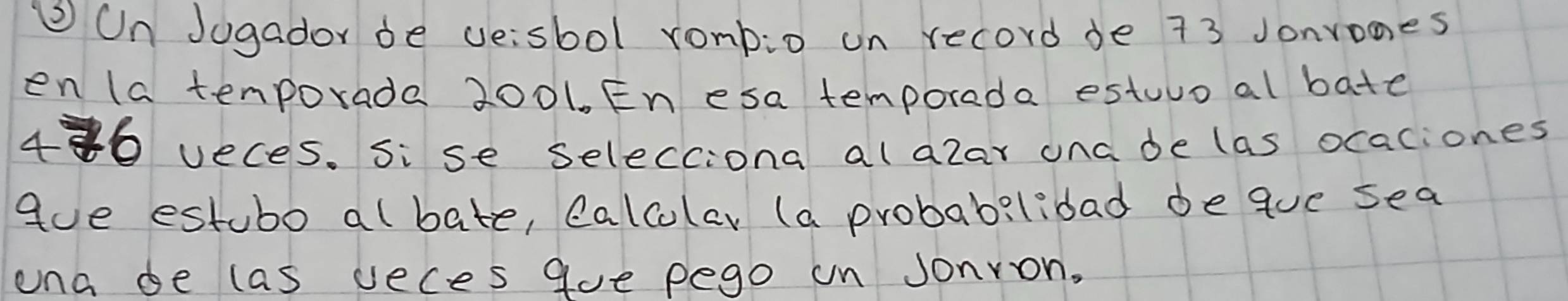 ② Un Jogador be veisbol rombio on record de 73 Jonrones 
en la tenporada 2001. En esa temporede estuur al bate
480 veces. Sise selecciona alalar ona de las ocaciones 
gue estubo albate, calcolar (a probabilidad deque sea 
ona de las veces gue pego un Jonron,