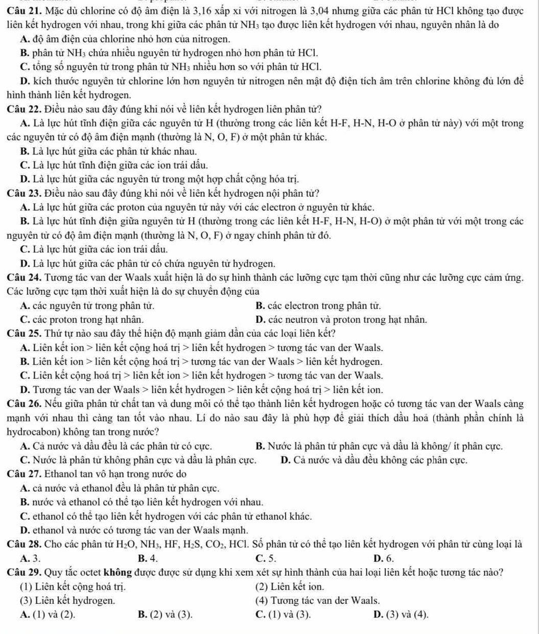 Mặc dù chlorine có độ âm điện là 3,16 xấp xỉ với nitrogen là 3,04 nhưng giữa các phân tử HCl không tạo được
liên kết hydrogen với nhau, trong khi giữa các phân tử NH₃ tạo được liên kết hydrogen với nhau, nguyên nhân là do
A. độ âm điện của chlorine nhỏ hơn của nitrogen.
B. phân tử NH₃ chứa nhiều nguyên tử hydrogen nhỏ hơn phân tử HCl.
C. tổng số nguyên tử trong phân tử NH₃ nhiều hơn so với phân tử HCl.
D. kích thước nguyên tử chlorine lớn hơn nguyên tử nitrogen nên mật độ điện tích âm trên chlorine không đủ lớn để
hình thành liên kết hydrogen.
Câu 22. Điều nào sau đây đúng khi nói về liên kết hydrogen liên phân tứ?
A. Là lực hút tĩnh điện giữa các nguyên tử H (thường trong các liên kết H-F, H-N, H-O ở phân tử này) với một trong
các nguyên tử có độ âm điện mạnh (thường là N, O, F) ở một phân tử khác.
B. Là lực hút giữa các phân tử khác nhau.
C. Là lực hút tĩnh điện giữa các ion trái dấu.
D. Là lực hút giữa các nguyên tử trong một hợp chất cộng hóa trị.
Câu 23. Điều nào sau đây đúng khi nói về liên kết hydrogen nội phân tử?
A. Là lực hút giữa các proton của nguyên tử này với các electron ở nguyên tử khác.
B. Là lực hút tĩnh điện giữa nguyên tử H (thường trong các liên kết H-F, H-N, H-O) ở một phân tử với một trong các
nguyên tử có độ âm điện mạnh (thường là N, O, F) ở ngay chính phân tử đó.
C. Là lực hút giữa các ion trái đấu.
D. Là lực hút giữa các phân tử có chứa nguyên tử hydrogen.
Câu 24. Tương tác van der Waals xuất hiện là do sự hình thành các lưỡng cực tạm thời cũng như các lưỡng cực cảm ứng.
Các lưỡng cực tạm thời xuất hiện là do sự chuyền động của
A. các nguyên tử trong phân tử. B. các electron trong phân tử.
C. các proton trong hạt nhân. D. các neutron và proton trong hạt nhân.
Câu 25. Thứ tự nào sau đây thể hiện độ mạnh giảm dần của các loại liên kết?
A. Liên kết ion > liên kết cộng hoá trị > liên kết hydrogen > tương tác van der Waals.
B. Liên kết ion > liên kết cộng hoá trị > tương tác van der Waals > liên kết hydrogen.
C. Liên kết cộng hoá tri> liên kết ion > liên kết hydrogen > tương tác van der Waals.
D. Tương tác van der Waals > liên kết hydrogen > liên kết cộng hoá trị > liên kết ion.
Câu 26. Nếu giữa phân tử chất tan và dung môi có thể tạo thành liên kết hydrogen hoặc có tương tác van der Waals càng
mạnh với nhau thì càng tan tốt vào nhau. Lí do nào sau đây là phù hợp để giải thích dầu hoa (thành phần chính là
hydrocabon) không tan trong nước?
A. Cả nước và dầu đều là các phân tử có cực. B. Nước là phân tử phân cực và dầu là không/ ít phân cực.
C. Nước là phân tử không phân cực và dầu là phân cực. D. Cả nước và dầu đều không các phân cực.
Câu 27. Ethanol tan vô hạn trong nước do
A. cả nước và ethanol đều là phân tử phân cực.
B. nước và ethanol có thể tạo liên kết hydrogen với nhau.
C. ethanol có thể tạo liên kết hydrogen với các phân tử ethanol khác.
D. ethanol và nước có tương tác van der Waals mạnh.
Câu 28. Cho các phân tử H_2O,NH_3,HF,H_2S,CO_2 , HCl. Số phân tử có thể tạo liên kết hydrogen với phân tử cùng loại là
A. 3. B. 4. C. 5. D. 6.
Câu 29. Quy tắc octet không được được sử dụng khi xem xét sự hình thành của hai loại liên kết hoặc tương tác nào?
(1) Liên kết cộng hoá trị. (2) Liên kết ion.
(3) Liên kết hydrogen. (4) Tương tác van der Waals.
A. (1) và (2). B. (2) và (3). C. (1) và (3). D. (3) và (4).