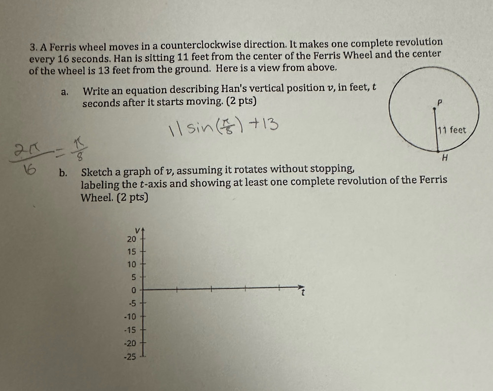 A Ferris wheel moves in a counterclockwise direction. It makes one complete revolution 
every 16 seconds. Han is sitting 11 feet from the center of the Ferris Wheel and the center 
of the wheel is 13 feet from the ground. Here is a view from above. 
a. Write an equation describing Han's vertical position v, in feet, t
seconds after it starts moving. (2 pts) 
b. Sketch a graph of v, assuming it rotates without stopping, 
labeling the t -axis and showing at least one complete revolution of the Ferris 
Wheel. (2 pts)