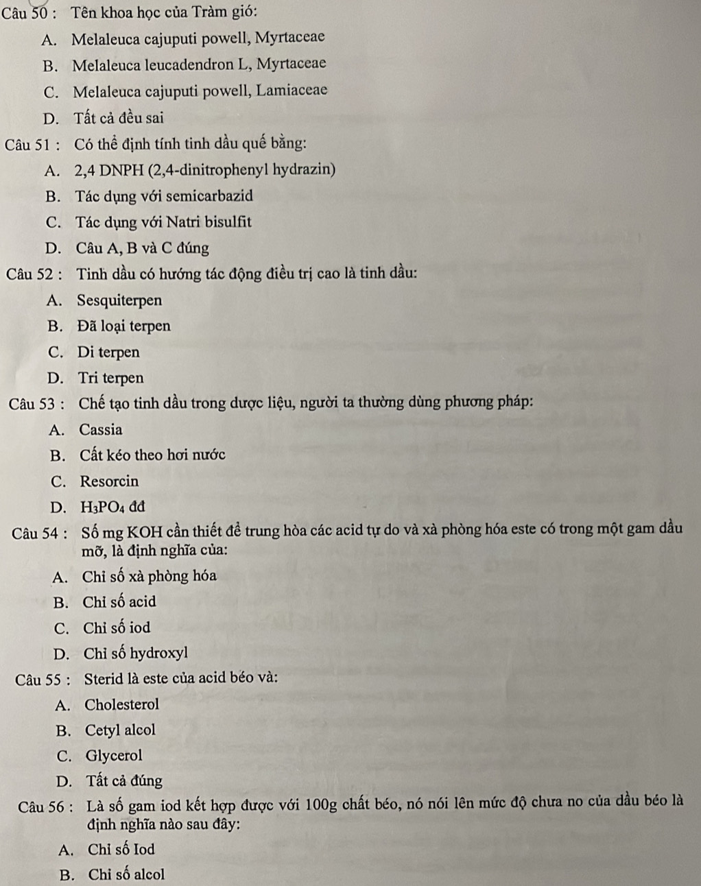 Tên khoa học của Tràm gió:
A. Melaleuca cajuputi powell, Myrtaceae
B. Melaleuca leucadendron L, Myrtaceae
C. Melaleuca cajuputi powell, Lamiaceae
D. Tất cả đều sai
Câu 51 : Có thể định tính tinh dầu quế bằng:
A. 2, 4 DNPH (2,4-dinitrophenyl hydrazin)
B. Tác dụng với semicarbazid
C. Tác dụng với Natri bisulfit
D. Câu A, B và C đúng
Câu 52 : Tinh dầu có hướng tác động điều trị cao là tinh dầu:
A. Sesquiterpen
B. Đã loại terpen
C. Di terpen
D. Tri terpen
Câu 53 : Chế tạo tinh dầu trong dược liệu, người ta thường dùng phương pháp:
A. Cassia
B. Cất kéo theo hơi nước
C. Resorcin
D. H3PO4 đđ
Câu 54 : Số mg KOH cần thiết đề trung hòa các acid tự do và xà phòng hóa este có trong một gam dầu
mỡ, là định nghĩa của:
A. Chỉ số xà phòng hóa
B. Chỉ số acid
C. Chỉ số iod
D. Chi số hydroxyl
Câu 55 : Sterid là este của acid béo và:
A. Cholesterol
B. Cetyl alcol
C. Glycerol
D. Tất cả đúng
Câu 56 : Là số gam iod kết hợp được với 100g chất béo, nó nói lên mức độ chưa no của dầu béo là
định nghĩa nào sau đây:
A. Chi số Iod
B. Chi số alcol