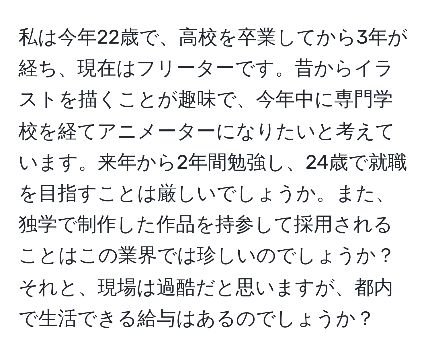 私は今年22歳で、高校を卒業してから3年が経ち、現在はフリーターです。昔からイラストを描くことが趣味で、今年中に専門学校を経てアニメーターになりたいと考えています。来年から2年間勉強し、24歳で就職を目指すことは厳しいでしょうか。また、独学で制作した作品を持参して採用されることはこの業界では珍しいのでしょうか？それと、現場は過酷だと思いますが、都内で生活できる給与はあるのでしょうか？