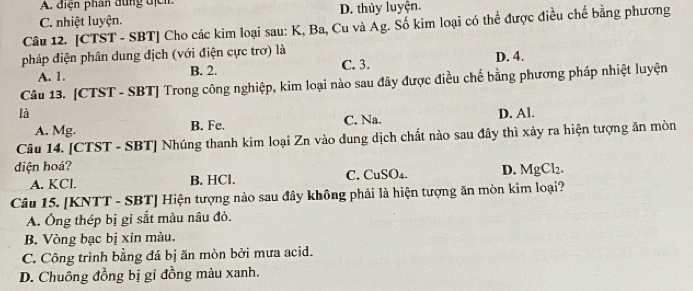 điện phan dùng địcn
C. nhiệt luyện. D. thủy luyện.
Câu 12. [CTST - SBT] Cho các kim loại sau: K, Ba, Cu và Ag. Số kim loại có thể được điều chế bằng phương
pháp điện phân dung địch (với điện cực trơ) là C. 3. D. 4.
A. 1. B. 2.
Câu 13. [CTST - SBT] Trong công nghiệp, kim loại nào sau đây được điều chế bằng phương pháp nhiệt luyện
là D. Al.
A. Mg. B. Fe. C. Na.
Câu 14. [CTST - SBT] Nhúng thanh kim loại Zn vào dung dịch chất nào sau đây thì xảy ra hiện tượng ăn mòn
diện hoá? D. MgCl_2.
A. KCl. B. HCl. C. CuSO₄.
Câu 15. [KNTT - SBT] Hiện tượng nào sau đây không phải là hiện tượng ăn mòn kim loại?
A. Ông thép bị gỉ sắt màu nâu đỏ.
B. Vòng bạc bị xin màu.
C. Công trình bằng đá bị ăn mòn bởi mưa acid.
D. Chuồng đồng bị gi đồng màu xanh.