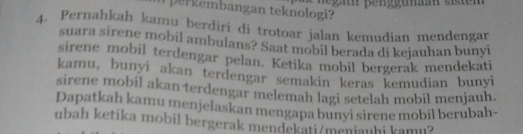 Regäh penggunaan sisten 
p er embangan teknologi 
4. Pernahkah kamu berdiri di trotoar jalan kemudian mendengar 
suara sírene mobil ambulans? Saat mobil berada di kejauhan bunyi 
sirene mobil terdengar pelan. Ketika mobil bergerak mendekati 
kamu, bunyi akan terdengar semakin keras kemudian bunyi 
sirene mobil akan terdengar melemah lagi setelah mobil menjauh. 
Dapatkah kamu menjelaskan mengapa bunyi sirene mobil berubah- 
ubah ketika mobil bergerak mendekati/meniauhi kamu?