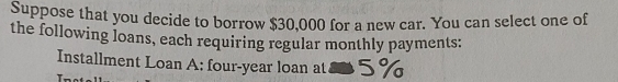 Suppose that you decide to borrow $30,000 for a new car. You can select one of 
the following loans, each requiring regular monthly payments: 
Installment Loan A: four-year loan at 8 5%