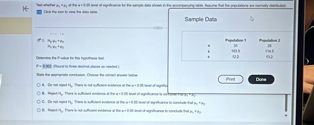 Test whether mu _1 at the alpha =0.05 level of significance for the sample data shown in the accompanying table. Assume that the populations are normally distributed.
Click the icon to view the data table
Sample Data
1+1+2
D. H_0· mu _1=mu _2 Population 1 Population 2
H_1.mu _1
31 25
103.5 114.5
s
Detemine the P -value for this hypothesis test. 12.2 13.2
P=0.002 (Round to three decimal places as needed.)
State the appropriate conclusion. Choose the correct answer below.
Print Done
A. Do not reject H_0. There is not sufficient evidence at the alpha =0.05 level of signific
B、 Reject H_0 There is sufficient evidence at the alpha =0.05 level of significance to conclude that mu _1
C. Do not reject H_0 There is sufficient evidence at the alpha =0.05 level of significance to conclude that mu _1 .
D. Reject H_0. There is not sufficient evidence at the alpha =0.05 level of significance to conclude that mu _1 .