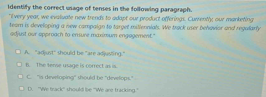 Identify the correct usage of tenses in the following paragraph.
"Every year, we evaluate new trends to adapt our product offerings. Currently, our marketing
team is developing a new campaign to target millennials. We track user behavior and regularly
adjust our approach to ensure maximum engagement."
A. "adjust" should be "are adjusting."
B. The tense usage is correct as is.
C. "is developing" should be "develops."
D. "We track" should be "We are tracking."