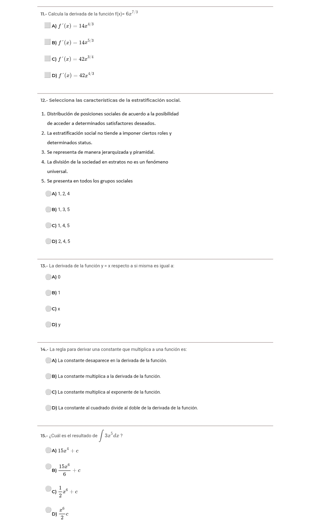 11.- Calcula la derivada de la función f(x)=6x 7/3
A) f'(x)=14x^(4/3)
B) f'(x)=14x^(5/3)
C f'(x)=42x^(3/4)
D) f'(x)=42x^(4/3)
12.- Selecciona las características de la estratificación social.
1. Distribución de posiciones sociales de acuerdo a la posibilidad
de acceder a determinados satisfactores deseados.
2. La estratificación social no tiende a imponer ciertos roles y
determinados status.
3. Se representa de manera jerarquizada y piramidal.
4. La división de la sociedad en estratos no es un fenómeno
universal.
5. Se presenta en todos los grupos sociales
A) 1, 2, 4
B) 1, 3, 5
C) 1, 4, 5
D) 2, 4, 5
13.- La derivada de la función y = x respecto a si misma es igual a:
A) 0
B) 1
C) x
D) y
14.- La regla para derivar una constante que multiplica a una función es:
A) La constante desaparece en la derivada de la función
B) La constante multiplica a la derivada de la función.
(C) La constante multiplica al exponente de la función.
D) La constante al cuadrado divide al doble de la derivada de la función
15.- ¿Cuál es el resultado de ∈t 3x^5dx
A) 15x^4+c
B)  15x^6/6 +c
C)  1/2 x^6+c
D  x^6/2 c