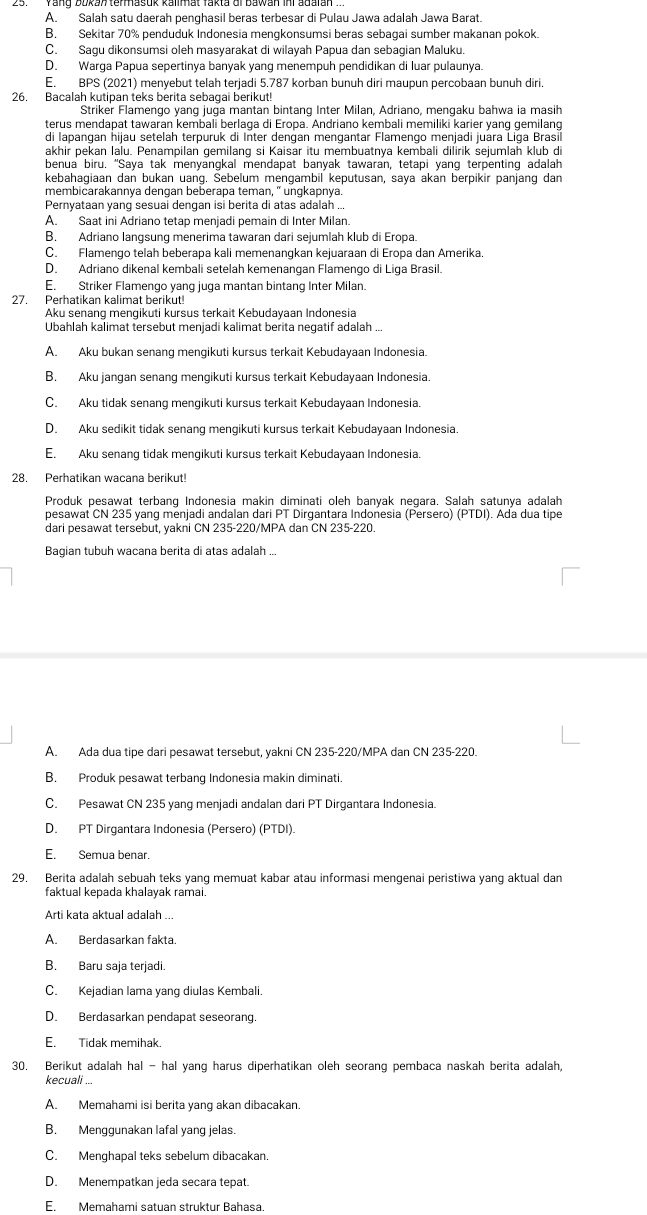 A. Salah satu daerah penghasil beras terbesar di Pulau Jawa adalah Jawa Barat.
B. Sekitar 70% penduduk Indonesia mengkonsumsi beras sebagai sumber makanan pokok.
C. Sagu dikonsumsi oleh masyarakat di wilayah Papua dan sebagian Maluku
D. Warga Papua sepertinya banyak yang menempuh pendidikan di luar pulaunya.
E. BPS (2021) menyebut telah terjadi 5.787 korban bunuh diri maupun percobaan bunuh diri.
26. Bacalah kutipan teks berita sebagai berikut!
Striker Flamengo yang juga mantan bintang Inter Milan, Adriano, mengaku bahwa ia masih
terus mendapat tawaran kembali berlaga di Eropa. Andriano kembali memiliki karier yang gemilang
di lapangan ħijau setelah terpuruk di Inter dengan mengantar Flamengo menjadi juára Liga Brasil
akhir pekan lalu. Penampilan gemilang si Kaisar itu membuatnya kembali dilirik sejumlah klub di
benua biru. "Saya tak menyangkal mendapat banyak tawaran, tetapi yang terpenting adalah
kebahagiaan dan bukan uang. Sebelum mengambil keputusan, saya akan berpikir panjang dan
membicarakannya dengan beberapa teman, " unqkapnya
Pernyataan yanq sesuai denqan isi berita di atas adalah ..
A. Saat ini Adriano tetap menjadi pemain di Inter Milan.
B. Adriano langsung menerima tawaran dari sejumlah klub di Eropa.
C. Flamengo telah beberapa kali memenangkan kejuaraan di Eropa dan Amerika.
D. Adriano dikenal kembali setelah kemenangan Flamengo di Liga Brasil.
E. Striker Flamengo yang juga mantan bintang Inter Milan.
27. Perhatikan kalimat berikut!
Aku senang mengikuti kursus terkait Kebudayaan Indonesia
Ubahlah kalimat tersebut menjadi kalimat berita negatif adalah ...
A. Aku bukan senang mengikuti kursus terkait Kebudayaan Indonesia
B. Aku jangan senang mengikuti kursus terkait Kebudayaan Indonesia.
C. Aku tidak senang mengikuti kursus terkait Kebudayaan Indonesia.
D. Aku sedikit tidak senang mengikuti kursus terkait Kebudayaan Indonesia.
E. Aku senang tidak mengikuti kursus terkait Kebudayaan Indonesia.
28. Perhatikan wacana berikut!
Produk pesawat terbang Indonesia makin diminati oleh banyak negara. Salah satunya adalah
pesawat CN 235 yang menjadi andalan dari PT Dirgantara Indonesia (Persero) (PTDI). Ada dua tipe
dari pesawat tersebut, yakni CN 235-220/MPA dan CN 235-220.
Bagian tubuh wacana berita di atas adalah ...
A. Ada dua tipe dari pesawat tersebut, yakni CN 235-220/MPA dan CN 235-220.
B. Produk pesawat terbang Indonesia makin diminati.
C. Pesawat CN 235 yang menjadi andalan dari PT Dirgantara Indonesia.
D. PT Dirgantara Indonesia (Persero) (PTDI)
E. Semua benar.
29. Berita adalah sebuah teks yang memuat kabar atau informasi mengenai peristiwa yang aktual dan
faktual kepada khalayak ramai.
Arti kata aktual adalah ..
A. Berdasarkan fakta.
B. Baru saja terjadi.
C. Kejadian lama yang diulas Kembali.
D. Berdasarkan pendapat seseorang
E. Tidak memihak.
30. Berikut adalah hal - hal yang harus diperhatikan oleh seorang pembaca naskah berita adalah,
kecuali ...
A. Memahami isi berita yang akan dibacakan.
B. Menggunakan lafal yang jelas.
C. Menqhapal teks sebelum dibacakan
D. Menempatkan jeda secara tepat.
E. Memahami satuan struktur Bahasa.