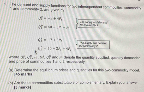 The demand and supply functions for two interdependent commodities, commodity 
1 and commodity 2, are given by:
Q_1^(S=-3+4P_1)
The supply and demand
Q_1^(D=40-5P_1)-P_2 for commodity 1
Q_2^(S=-7+3P_2) The supply and demand
Q_2^(D=50-2P_1)-4P_2 for commodity 2 
where Q_1^(S, Q_1^D, P_1), Q_2^(S, Q_2^D and P_2) denote the quantity supplied, quantity demanded 
and price of commodities 1 and 2 respectively. 
(a) Determine the equilibrium prices and quantities for this two-commodity model. 
[45 marks] 
(b) Are these commodities substitutable or complementary. Explain your answer. 
[5 marks]