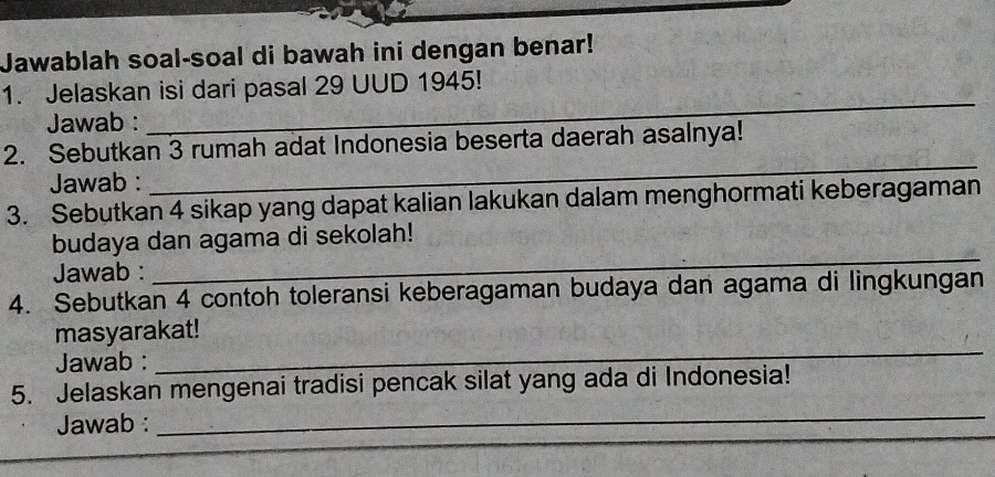 Jawablah soal-soal di bawah ini dengan benar! 
1. Jelaskan isi dari pasal 29 UUD 1945! 
Jawab : 
_ 
2. Sebutkan 3 rumah adat Indonesia beserta daerah asalnya! 
Jawab : 
_ 
3. Sebutkan 4 sikap yang dapat kalian lakukan dalam menghormati keberagaman 
_ 
budaya dan agama di sekolah! 
Jawab : 
4. Sebutkan 4 contoh toleransi keberagaman budaya dan agama di lingkungan 
_ 
masyarakat! 
Jawab : 
_ 
5. Jelaskan mengenai tradisi pencak silat yang ada di Indonesia! 
_ 
Jawab :