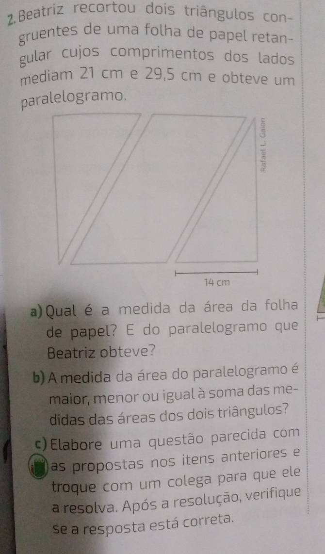 Beatriz recortou dois triângulos con- 
gruentes de uma folha de papel retan- 
gular cujos comprimentos dos lados 
mediam 21 cm e 29,5 cm e obteve um 
paralelogramo. 
a)Qual é a medida da área da folha 
de papel? E do paralelogramo que 
Beatriz obteve? 
b) A medida da área do paralelogramo é 
maior, menor ou igual à soma das me- 
didas das áreas dos dois triângulos? 
c)Elabore uma questão parecida com 
as propostas nos itens anteriores e 
troque com um colega para que ele 
a resolva. Após a resolução, verifique 
se a resposta está correta.