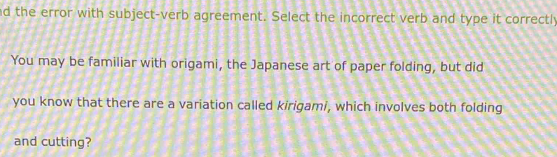 nd the error with subject-verb agreement. Select the incorrect verb and type it correctly 
You may be familiar with origami, the Japanese art of paper folding, but did 
you know that there are a variation called kirigami, which involves both folding 
and cutting?