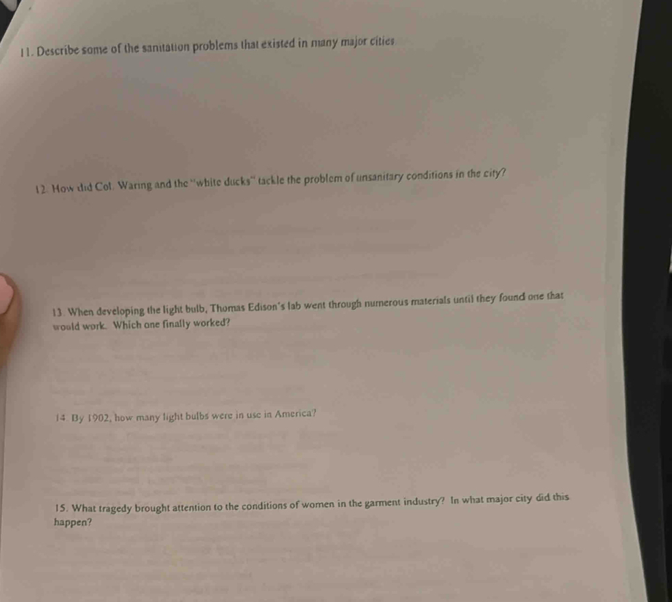 I1. Describe some of the sanitation problems that existed in many major cities 
1 2. How did Col. Waring and the 'white ducks'' tackle the problem of unsanitary conditions in the city? 
13. When developing the light bulb, Thomas Edison's lab went through numerous materials until they found one that 
would work. Which one finally worked? 
14. By 1902, how many light bulbs were in use in America? 
15. What tragedy brought attention to the conditions of women in the garment industry? In what major city did this 
happen?
