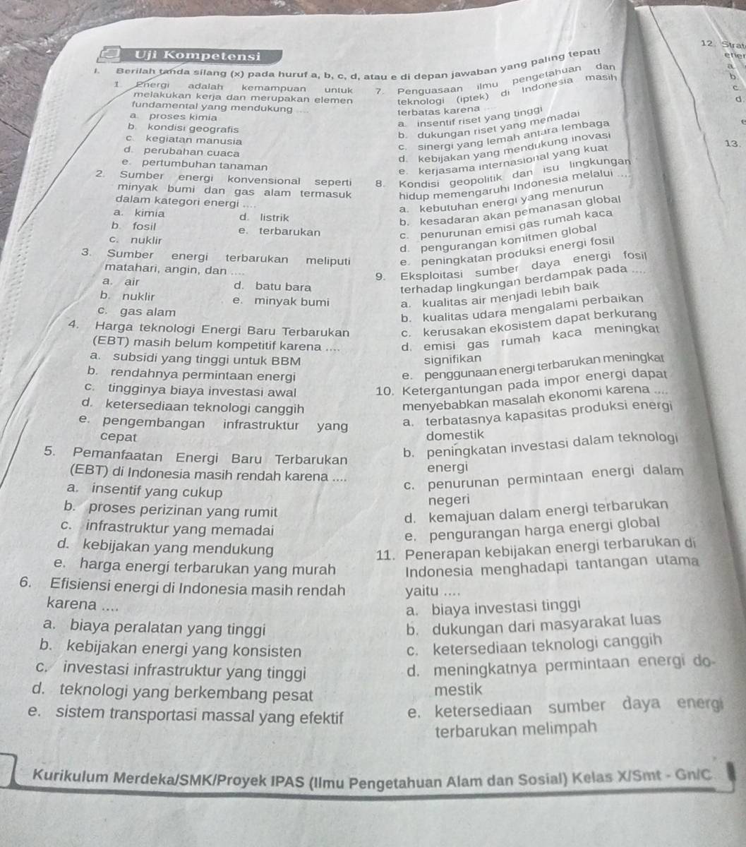 Strat
Uji Kompetensi ere
1. Berilah tanda silang (x) pada huruf a, b, c, d, atau e di depan jawaban yang paling tepat
a
1 Pnergi adalah kemampuan untuk 7. Penquasaan ilmu pengetahuan dan b
c
melakukan kerja dan merupakan elemen teknologi (iptek)  di   Indonesia  masih
d.
fundamental yang mendukung
a proses kimia
terbatas karena
a insentif riset yang tingg!
b kondisi geografis
b. dukungan riset yang memadai
c. sinergi yang lemah antura lembaga
c kegiatan manusia 13.
d. perubahan cuaca
d. kebijakan yang mendukung inovasi
e pertumbuhan tanaman
e. kerjasama internasional yang kuat
2. Sumber energi konvensional seperti 8. Kondisi geopolitik dan isu lingkungan
minyak bumi dan gas alam termasuk hidup memengaruhi Indonesia melalui
dalam kategori energi
a kebutuhan energi yang menurun
a. kimia d listrik
b. kesadaran akan pemanasan global
b fosil e. terbarukan
c. nuklir
c. penurunan emisi gas rumah kaca
d pengurangan komitmen global
3. Sumber energi terbarukan meliput e peningkatan produksi energi fosil
matahari, angin, dan
9. Eksploitasi sumber daya energi fosil
a air d. batu bara
terhadap lingkungan berdampak pada ..
b. nuklir e. minyak bumi a. kualitas air menjadi lebih baik
c. gas alam
b. kualitas udara mengalami perbaikan
4. Harga teknologi Energi Baru Terbarukan c. kerusakan ekosistem dapat berkurang
(EBT) masih belum kompetitif karena .... d. emisi gas rumah kaca meningkat
a. subsidi yang tinggi untuk BBM signifikan
b. rendahnya permintaan energi
e. penggunaan energi terbarukan meningkat
c. tingginya biaya investasi awal
10. Ketergantungan pada impor energi dapat
d. ketersediaan teknologi canggih
menyebabkan masalah ekonomi karena
e. pengembangan infrastruktur yang
a. terbatasnya kapasitas produksi energi
cepat domestik
5. Pemanfaatan Energi Baru Terbarukan
b. peningkatan investasi dalam teknologi
(EBT) di Indonesia masih rendah karena .... energi
a. insentif yang cukup
c. penurunan permintaan energi dalam
negeri
b. proses perizinan yang rumit
d. kemajuan dalam energi terbarukan
c. infrastruktur yang memadai
e. pengurangan harga energi global
d. kebijakan yang mendukung
11. Penerapan kebijakan energi terbarukan di
e. harga energi terbarukan yang murah Indonesia menghadapi tantangan utama
6. Efisiensi energi di Indonesia masih rendah yaitu ....
karena ....
a. biaya investasi tinggi
a. biaya peralatan yang tinggi b. dukungan dari masyarakat luas
b. kebijakan energi yang konsisten c. ketersediaan teknologi canggih
c. investasi infrastruktur yang tinggi
d. meningkatnya permintaan energi do
d. teknologi yang berkembang pesat
mestik
e. sistem transportasi massal yang efektif
e. ketersediaan sumber daya energ
terbarukan melimpah
Kurikulum Merdeka/SMK/Proyek IPAS (Ilmu Pengetahuan Alam dan Sosial) Kelas X/Smt - Gn/C