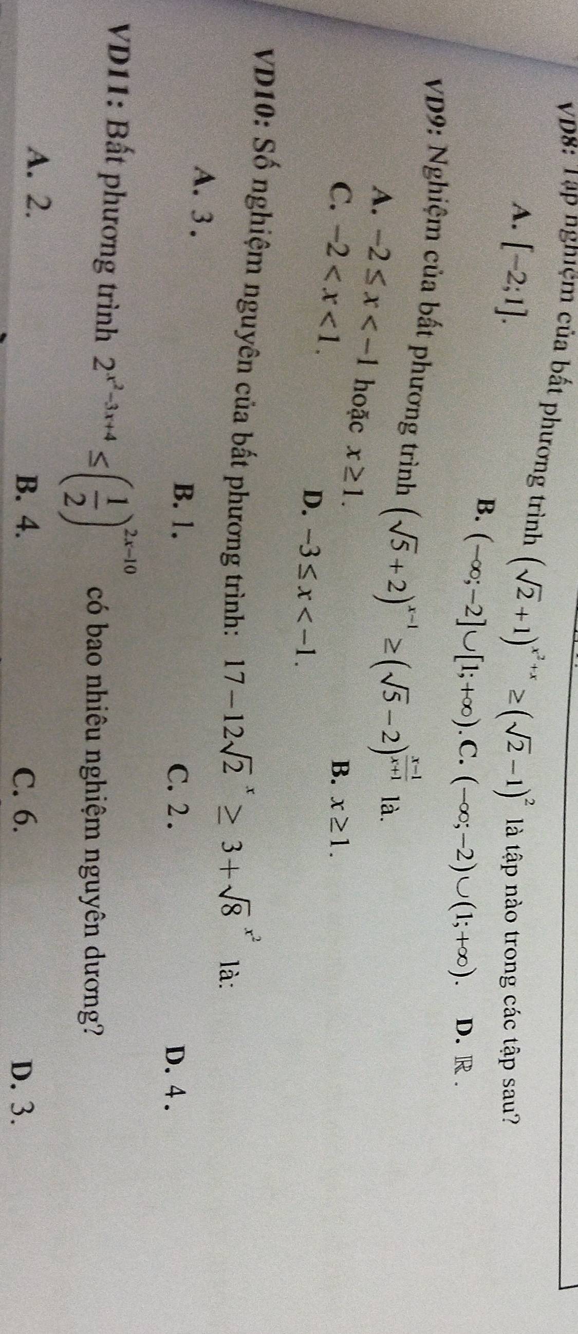 VD8: Tập nghiệm của bất phương trình (sqrt(2)+1)^x^2+x≥ (sqrt(2)-1)^2 là tập nào trong các tập sau?
A. [-2;1]. (-∈fty ;-2]∪ [1;+∈fty ).C.(-∈fty ;-2)∪ (1;+∈fty ). D. R .
B.
VD9: Nghiệm của bất phương trình (sqrt(5)+2)^x-1≥ (sqrt(5)-2)^ (x-1)/x+1  là.
A. -2≤ x hoặc x≥ 1.
C. -2 .
B. x≥ 1.
D. -3≤ x . 
VD10: Số nghiệm nguyên của bất phương trình:
17-12sqrt 2^(x≥ 3+sqrt 8^(x^2)) là:
A. 3.
B. 1. C. 2. D. 4.
VD11: Bất phương trình 2^(x^2)-3x+4≤ ( 1/2 )^2x-10 có bao nhiêu nghiệm nguyên dương?
A. 2.
B. 4. C. 6. D. 3.