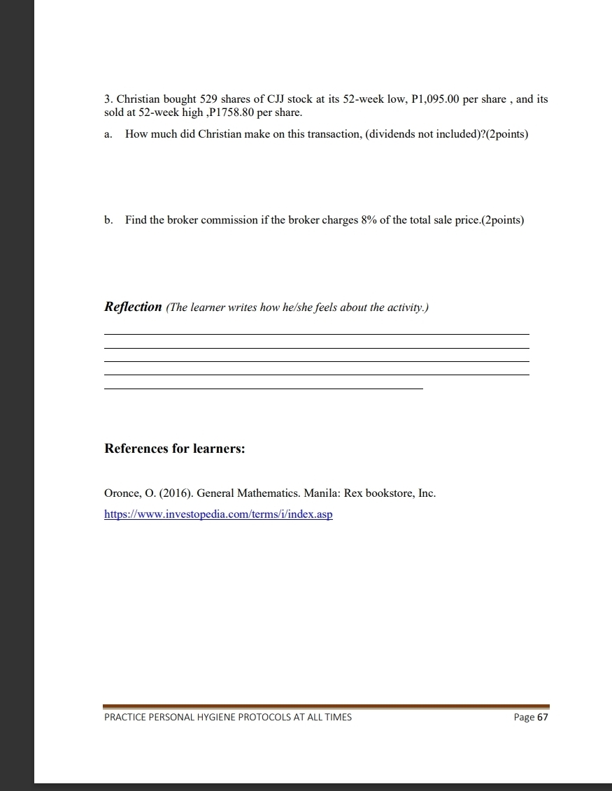 Christian bought 529 shares of CJJ stock at its 52-week low, P1,095.00 per share , and its 
sold at 52-week high , P1758.80 per share. 
a. How much did Christian make on this transaction, (dividends not included)?(2points) 
b. Find the broker commission if the broker charges 8% of the total sale price.(2points) 
Reflection (The learner writes how he/she feels about the activity.) 
_ 
_ 
_ 
_ 
_ 
References for learners: 
Oronce, O. (2016). General Mathematics. Manila: Rex bookstore, Inc. 
https://www.investopedia.com/terms/i/index.asp 
PRACTICE PERSONAL HYGIENE PROTOCOLS AT ALL TIMES Page 67