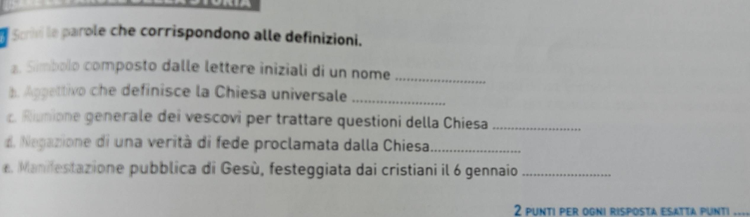 Scrivi le parole che corrispondono alle definizioni. 
a. Simbolo composto dalle lettere iniziali di un nome_ 
h. Aggettivo che definisce la Chiesa universale_ 
c. Riunione generale dei vescovi per trattare questioni della Chiesa_ 
. Negazione di una verità di fede proclamata dalla Chiesa_ 
e. Manifestazione pubblica di Gesù, festeggiata dai cristiani il 6 gennaio_ 
2 punti per ogni risposta esatta punti