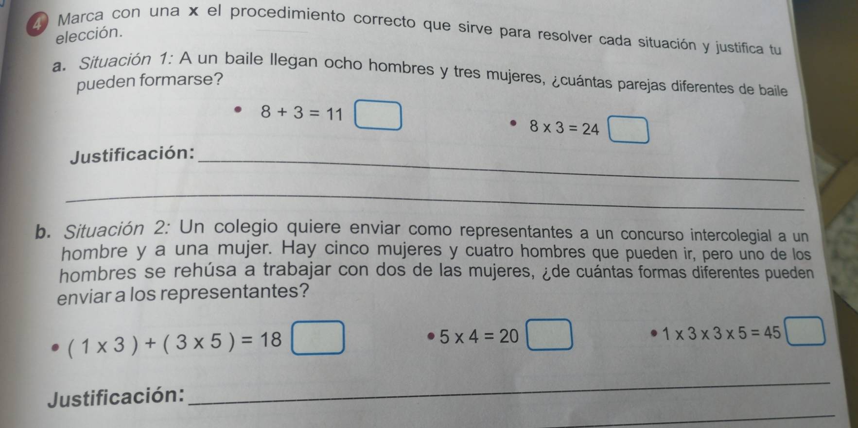 Marca con una x el procedimiento correcto que sirve para resolver cada situación y justifica tu 
elección. 
a. Situación 1: A un baile llegan ocho hombres y tres mujeres, ¿cuántas parejas diferentes de baile 
pueden formarse?
8+3=11
8* 3=24 □ 
 1/1  
Justificación:_ 
_ 
b. Situación 2: Un colegio quiere enviar como representantes a un concurso intercolegial a un 
hombre y a una mujer. Hay cinco mujeres y cuatro hombres que pueden ir, pero uno de los 
hombres se rehúsa a trabajar con dos de las mujeres, ¿de cuántas formas diferentes pueden 
enviar a los representantes?
(1* 3)+(3* 5)=18 □
5* 4=20□
1* 3* 3* 5=45
_ 
_ 
Justificación: