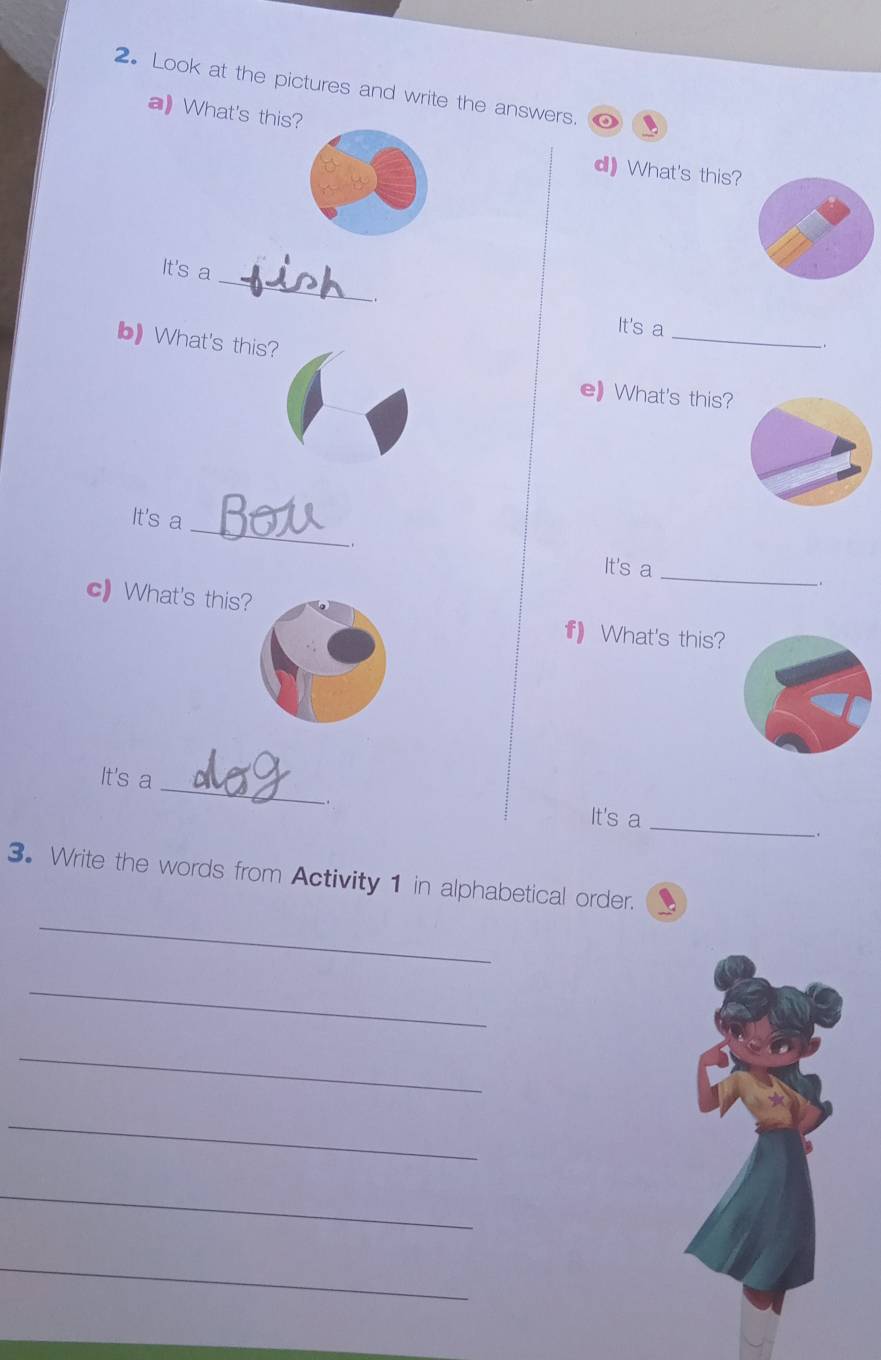 2。 Look at the pictures and write the answers. 
a) What's this? 
d) What's this? 
_ 
It's a 
. 
It's a 
b) What's this? 
_ 
e What's this? 
_ 
It's a Bot 
It's a_ . 
c) What's this? 
f) What's this? 
_ 
It's a 
It's a 
_ 
. 
_ 
3. Write the words from Activity 1 in alphabetical order. 
_ 
_ 
_ 
_ 
_