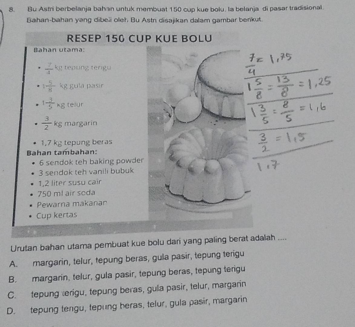 Bu Astri berbelanja bahan untuk membuat 150 cup kue bolu. Ia belanja di pasar tradisional.
Bahan-bahan yang dibeli oleh. Bu Astn disajikan dalam gambar berikut.
RESEP 150 CUP KUE BOLU
Bahan utama:
 7/4 kg teoung terigu
1 5/8  kg gula pasir
1 3/5 kg telur
 3/2 kg margarin
1,7 kg tepung beras
Bahan tambahan:
6 sendok teh baking powder
3 sendok teh vanili bubuk
1,2 liter susu cair
750 ml air soda
Pewarna makanar
Cup kertas
Urutan bahan utama pembuat kue bolu dari yang paling berat adalah ....
A. margarin, telur, tepung beras, gula pasir, tepung terigu
B. margarin, telur, gula pasir, tepung beras, tepung terigu
C. tepung erigu, tepung beras, gula pasir, telur, margarin
D. tepung tengu, tepung beras, telur, gula pasir, margarin