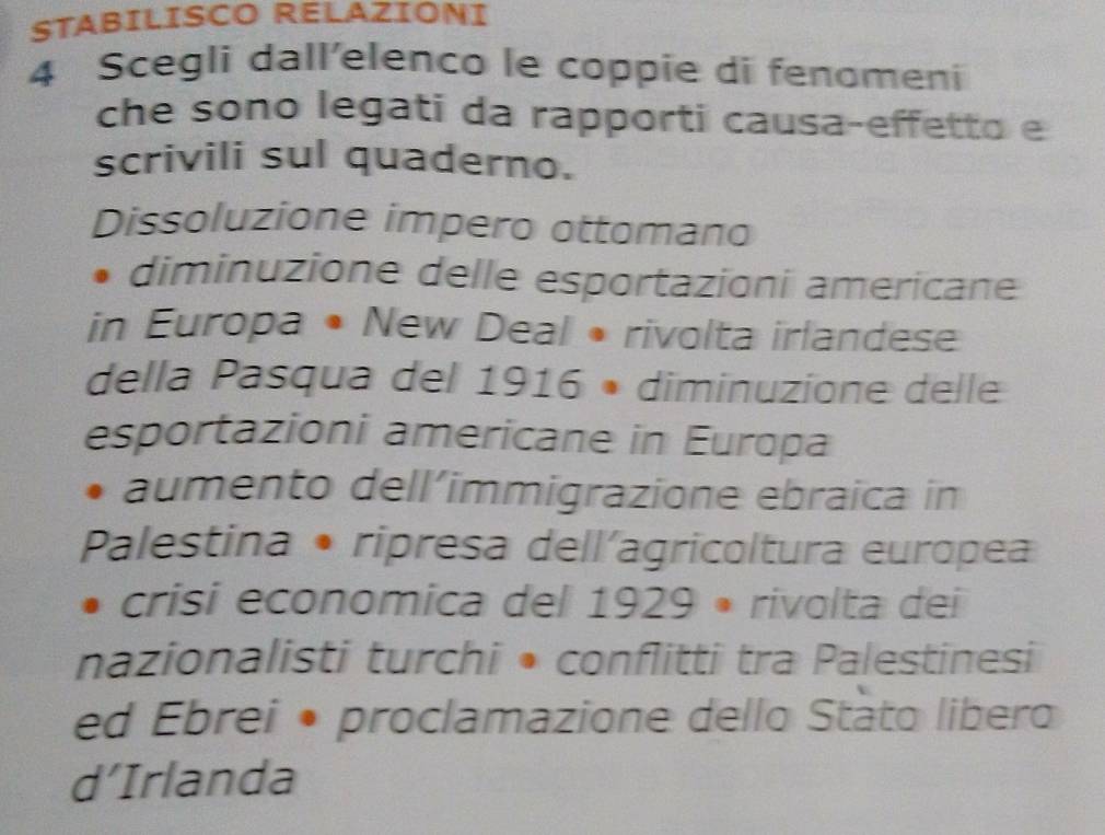 STABILISCO RELAZIONI
4 Scegli dall'elenco le coppie di fenomeni
che sono legati da rapporti causa-effetto e
scrivili sul quaderno.
Dissoluzione impero ottomano
diminuzione delle esportazioni americane
in Europa • New Deal • rivolta irlandese
della Pasqua del 1916 • diminuzione delle
esportazioni americane in Europa
aumento dell’immigrazione ebraica in
Palestina • ripresa dell´agricoltura europea
crisi economica del 1929 • rivolta dei
nazionalisti turchi • conflitti tra Palestinesi
ed Ebrei • proclamazione dello Stato libero
d’Irlanda