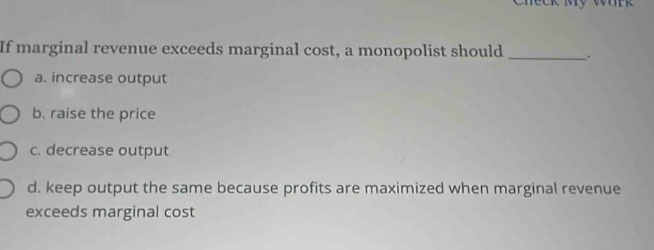 My work 
If marginal revenue exceeds marginal cost, a monopolist should_
.
a. increase output
b. raise the price
c. decrease output
d. keep output the same because profits are maximized when marginal revenue
exceeds marginal cost