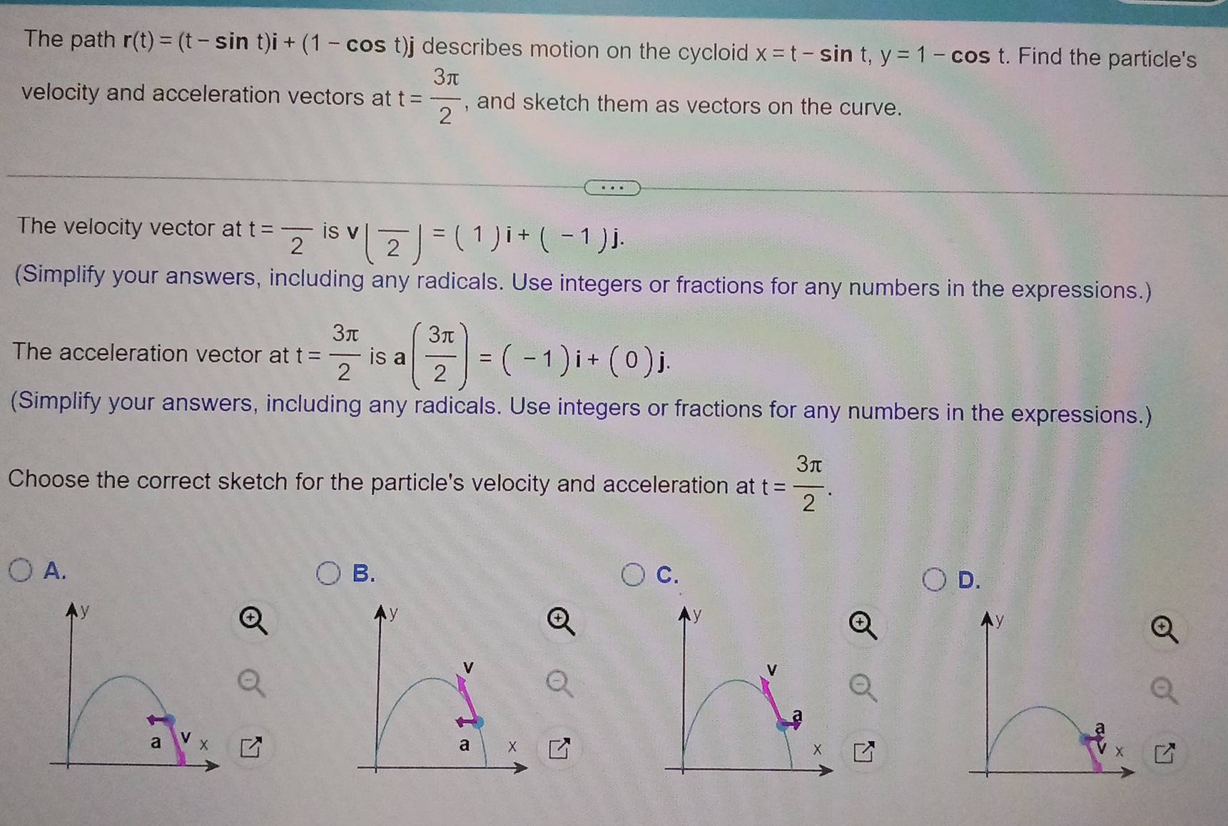 The path r(t)=(t-sin t)i+(1-cos t)j describes motion on the cycloid x=t-sin t, y=1-cos t. Find the particle's 
velocity and acceleration vectors at t= 3π /2  , and sketch them as vectors on the curve. 
The velocity vector at t=frac 2 is v(overline 2)=(1)i+(-1)j. 
(Simplify your answers, including any radicals. Use integers or fractions for any numbers in the expressions.) 
The acceleration vector at t= 3π /2  is a( 3π /2 )=(-1)i+(0)j. 
(Simplify your answers, including any radicals. Use integers or fractions for any numbers in the expressions.) 
Choose the correct sketch for the particle's velocity and acceleration at t= 3π /2 . 
A. 
B. 
C. 
D.
y
y
y
y
v
a 
a 
a 
a
x
x