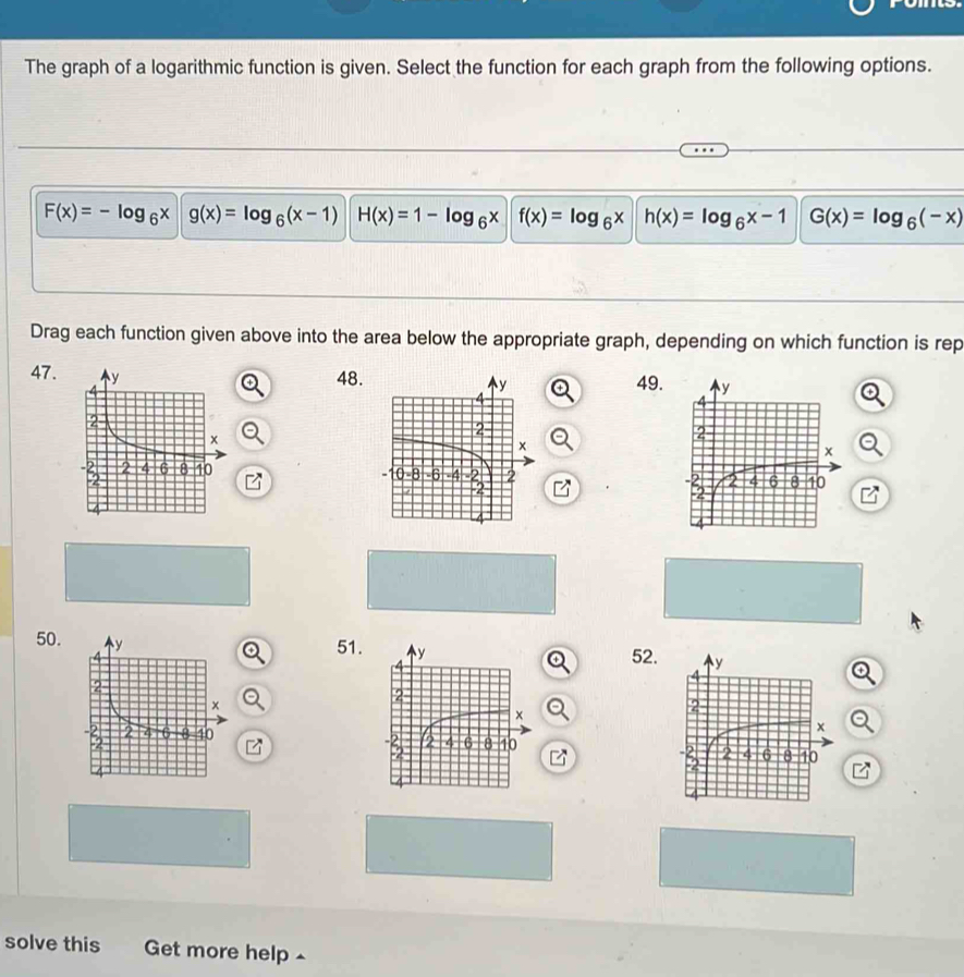 The graph of a logarithmic function is given. Select the function for each graph from the following options.
F(x)=-log _6x g(x)=log _6(x-1) H(x)=1-log _6x f(x)=log _6x h(x)=log _6x-1 G(x)=log _6(-x)
Drag each function given above into the area below the appropriate graph, depending on which function is rep
47.
48.49.

50. 52.
51. 
solve this Get more help ^