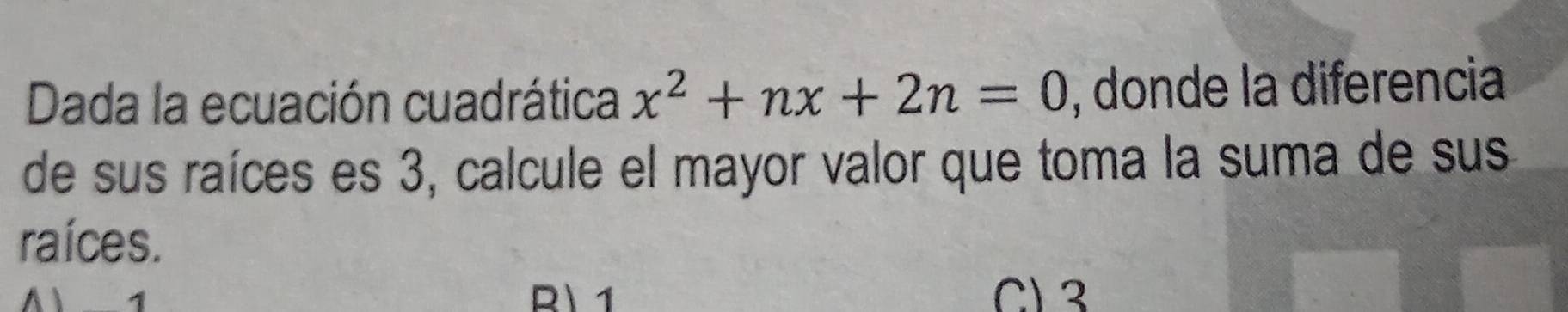 Dada la ecuación cuadrática x^2+nx+2n=0 , donde la diferencia
de sus raíces es 3, calcule el mayor valor que toma la suma de sus
raíces.
A 1 R 1 C) 3