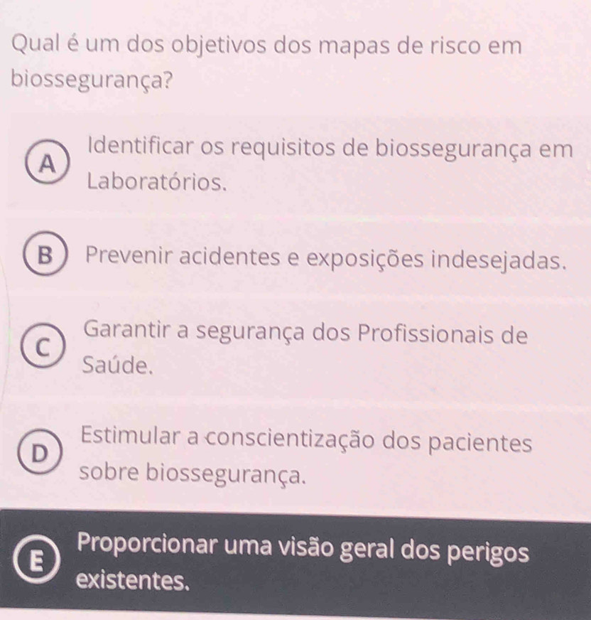 Qual é um dos objetivos dos mapas de risco em
biossegurança?
Identificar os requisitos de biossegurança em
A
Laboratórios.
B )Prevenir acidentes e exposições indesejadas.
Garantir a segurança dos Profissionais de
C
Saúde.
Estimular a conscientização dos pacientes
D
sobre biossegurança.
Proporcionar uma visão geral dos perigos
existentes.