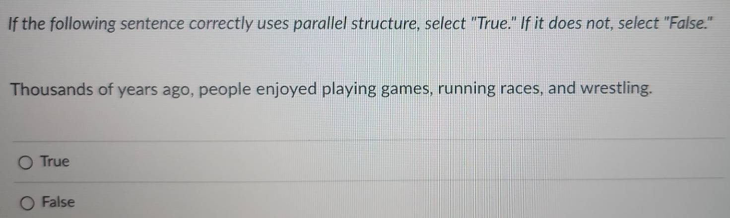 If the following sentence correctly uses parallel structure, select "True." If it does not, select "False."
Thousands of years ago, people enjoyed playing games, running races, and wrestling.
True
False