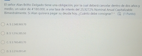 El señor Alan Britto Delgado tiene una obligación, por la cual deberá cancelar dentro de dos años y
medio, un valor de 4' 180.000, a una tasa de interés del 25,9272% Nominal Anual Capitalizable
Bimestralmente. Si Alan quisiera pagar su deuda hoy, ¿Cuánto debe consignar? * ∞ (1 Punto)
A. $ 2.348,969,70
B. $ 1.316.385.5D
C. $ 3.76D.493.70
D. S 2.216.091.41