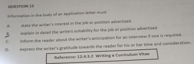 Information in the body of an application letter must
A. state the writer’s interest in the job or position advertised.
B. explain in detail the writers suitability for the job or position advertised.
C. inform the reader about the writer’s anticipation for an interview if one is required.
D. express the writer’s gratitude towards the reader for his or her time and consideration.
Reference: 12.4.3.2 Writing a Curriculum Vitae