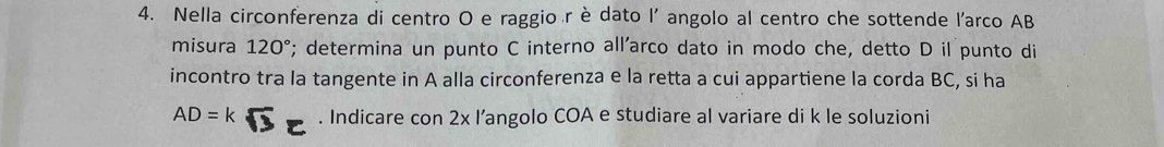 Nella circonferenza di centro O e raggio r è dato l' angolo al centro che sottende l'arco AB
misura 120°; determina un punto C interno all’arco dato in modo che, detto D il punto di 
incontro tra la tangente in A alla circonferenza e la retta a cui appartiene la corda BC, si ha
AD = k. Indicare con 2x l’angolo COA e studiare al variare di k le soluzioni