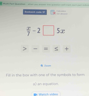 v1 Multi Part Question - when you answer this question we'll mark each part indivi 
Bookwork code: 5F Calculator not allowed
 x/7 -2□ 5x
= S + 
3 Zoom 
Fill in the box with one of the symbols to form 
a) an equation. 
Watch video