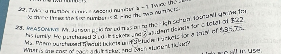 Twice a number minus a second number is -1. Twice the s 
to three times the first number is 9. Find the two numbers. 
23. REASONING Mr. Janson paid for admission to the high school football game for 
his family. He purchased 3 adult tickets and 2 student tickets for a total of $22. 
Ms. Pham purchased 5 adult tickets and 3 student tickets for a total of $35.75. 
What is the cost of each adult ticket and each student ticket? 
are all in use.