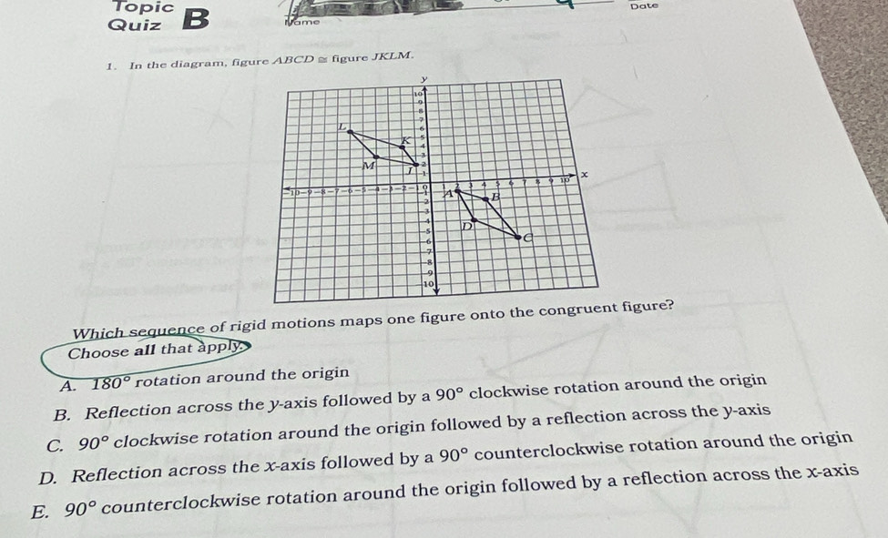 Topic
Quiz B Date
1. In the diagram, figure ABCD ≅ figure JKLM.
Which sequence of rigid motions maps one figure onto the congruent figure?
Choose all that apply
A. 180° rotation around the origin
B. Reflection across the y-axis followed by a 90° clockwise rotation around the origin
C. 90° clockwise rotation around the origin followed by a reflection across the y-axis
D. Reflection across the x-axis followed by a 90° counterclockwise rotation around the origin
E. 90° counterclockwise rotation around the origin followed by a reflection across the x-axis