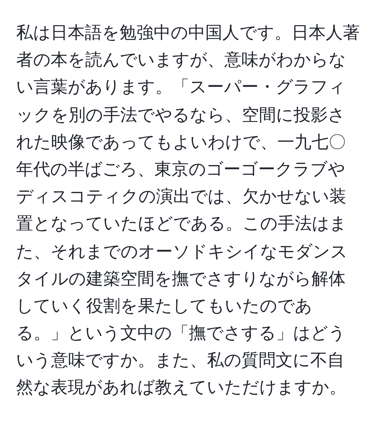 私は日本語を勉強中の中国人です。日本人著者の本を読んでいますが、意味がわからない言葉があります。「スーパー・グラフィックを別の手法でやるなら、空間に投影された映像であってもよいわけで、一九七〇年代の半ばごろ、東京のゴーゴークラブやディスコティクの演出では、欠かせない装置となっていたほどである。この手法はまた、それまでのオーソドキシイなモダンスタイルの建築空間を撫でさすりながら解体していく役割を果たしてもいたのである。」という文中の「撫でさする」はどういう意味ですか。また、私の質問文に不自然な表現があれば教えていただけますか。