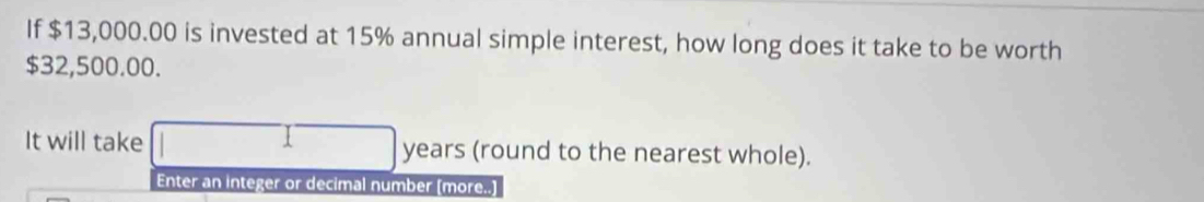 If $13,000.00 is invested at 15% annual simple interest, how long does it take to be worth
$32,500.00. 
It will take years (round to the nearest whole). 
Enter an integer or decimal number [more..]