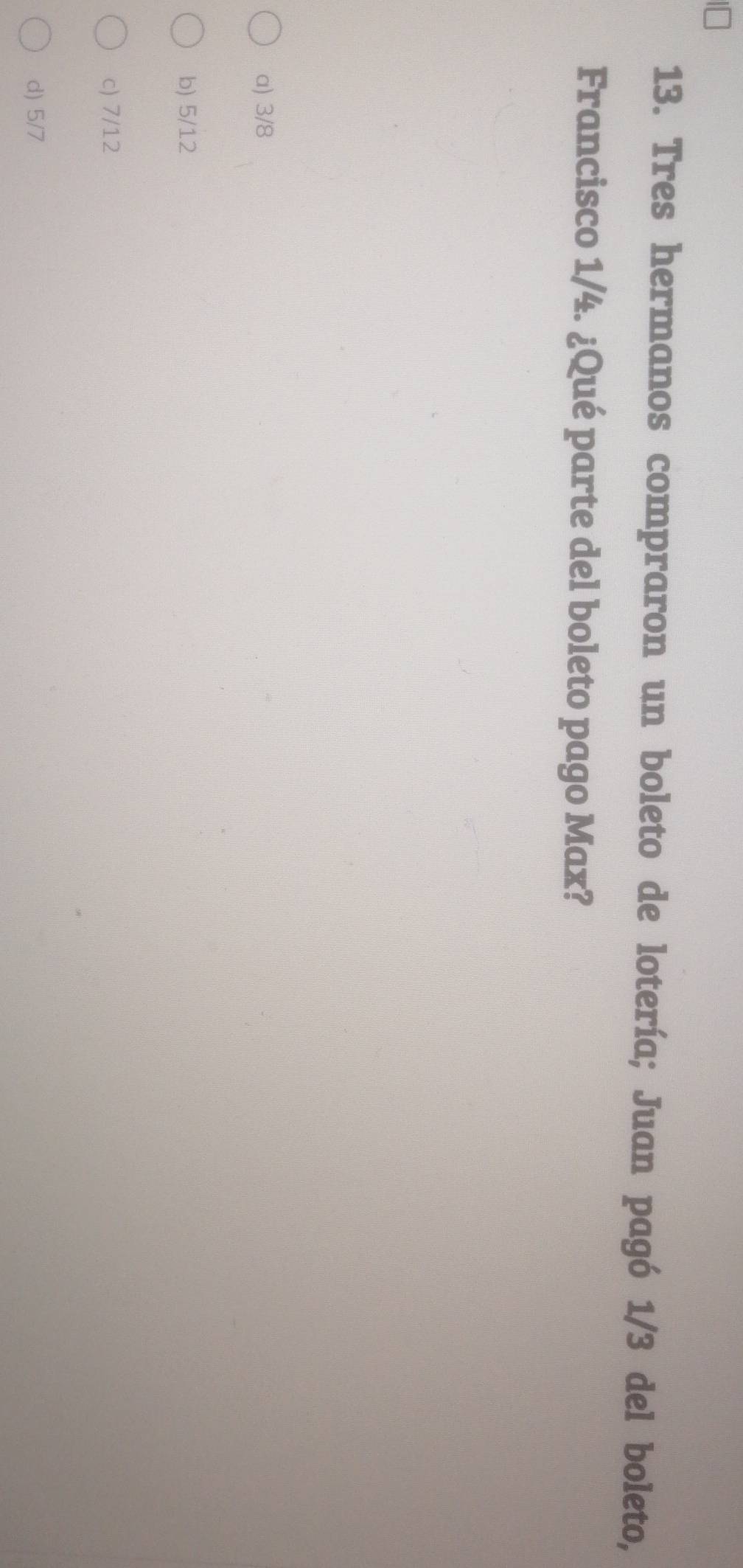 Tres hermanos compraron un boleto de lotería; Juan pagó 1/3 del boleto,
Francisco 1/4. ¿Qué parte del boleto pago Max?
a) 3/8
b) 5/12
c) 7/12
d) 5/7