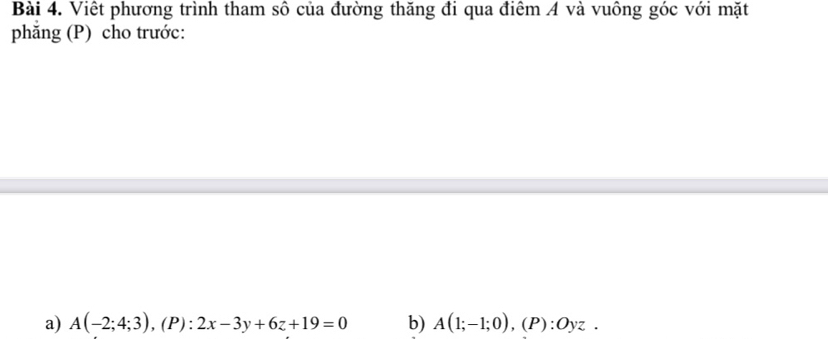 Việt phương trình tham sô của đường thăng đi qua điêm A và vuông góc với mặt 
phẳng (P) cho trước: 
a) A(-2;4;3), (P):2x-3y+6z+19=0 b) A(1;-1;0), (P) : Oyz.