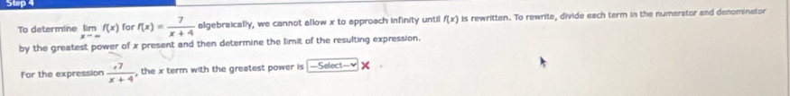 supa 
To determine limf(x) for f(x)= 7/x+4  algebraically, we cannot allow x to approach infinity until f(x) is rewritten. To rewrite, divide each term in the numerator and denominator 
by the greatest power of x present and then determine the limit of the resulting expression. 
For the expression  (,7)/x+4  , the x term with the greatest power is =Select=