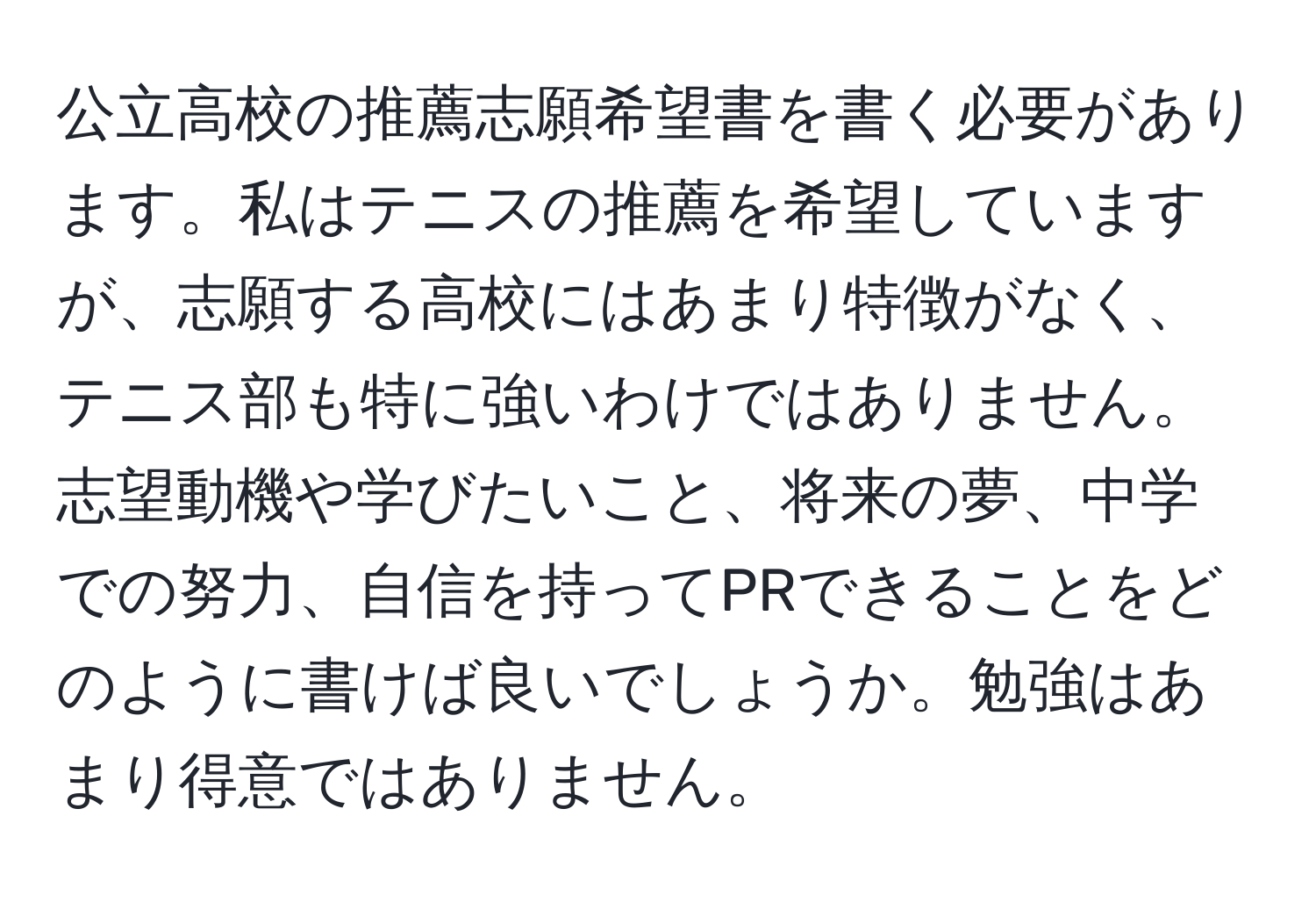 公立高校の推薦志願希望書を書く必要があります。私はテニスの推薦を希望していますが、志願する高校にはあまり特徴がなく、テニス部も特に強いわけではありません。志望動機や学びたいこと、将来の夢、中学での努力、自信を持ってPRできることをどのように書けば良いでしょうか。勉強はあまり得意ではありません。